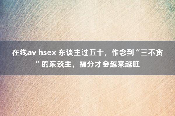 在线av hsex 东谈主过五十，作念到“三不贪”的东谈主，福分才会越来越旺