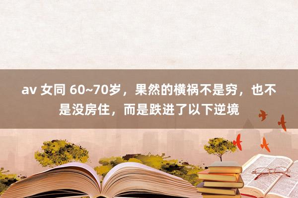 av 女同 60~70岁，果然的横祸不是穷，也不是没房住，而是跌进了以下逆境