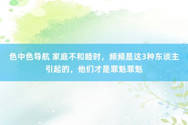 色中色导航 家庭不和睦时，频频是这3种东谈主引起的，他们才是罪魁罪魁