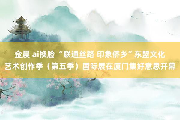 金晨 ai换脸 “联通丝路 印象侨乡”东盟文化艺术创作季（第五季）国际展在厦门集好意思开幕