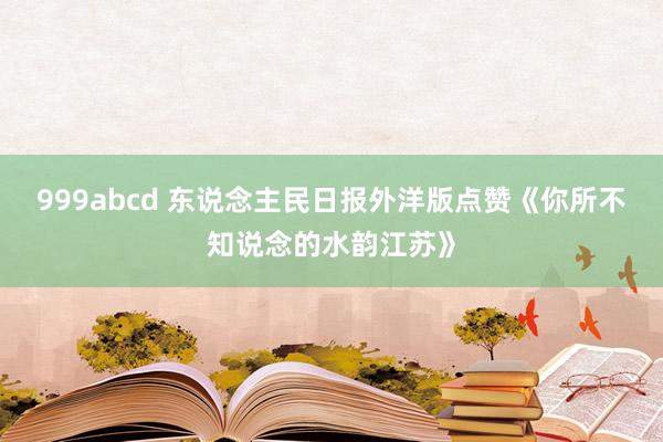 999abcd 东说念主民日报外洋版点赞《你所不知说念的水韵江苏》