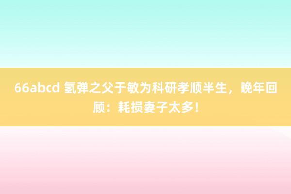 66abcd 氢弹之父于敏为科研孝顺半生，晚年回顾：耗损妻子太多！