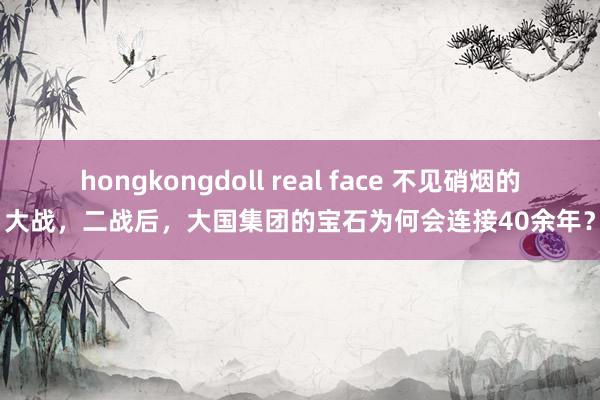 hongkongdoll real face 不见硝烟的大战，二战后，大国集团的宝石为何会连接40余年？