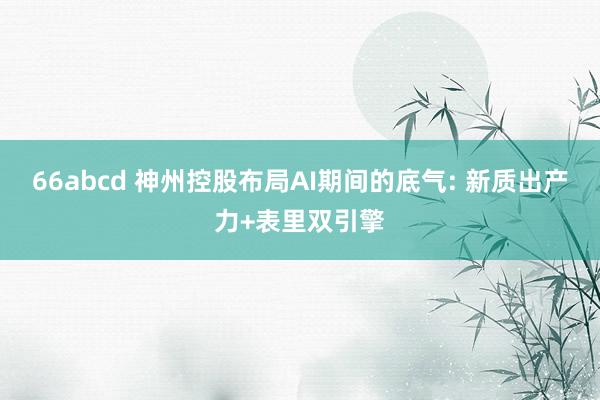 66abcd 神州控股布局AI期间的底气: 新质出产力+表里双引擎