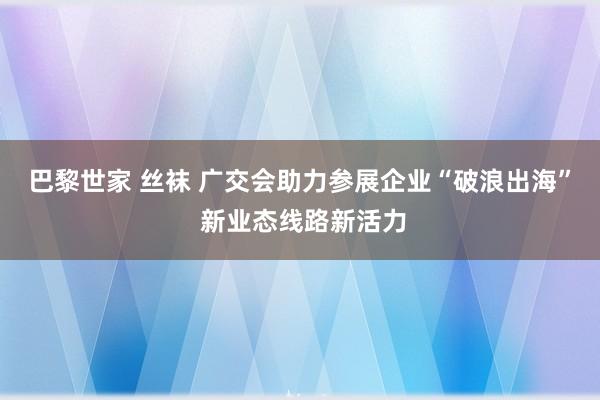 巴黎世家 丝袜 广交会助力参展企业“破浪出海” 新业态线路新活力