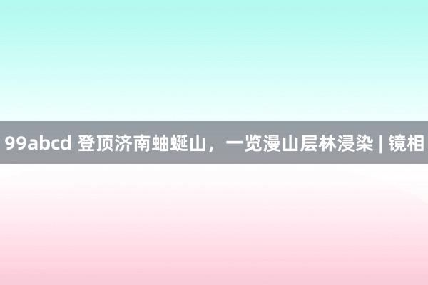 99abcd 登顶济南蚰蜒山，一览漫山层林浸染 | 镜相