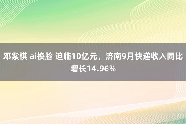 邓紫棋 ai换脸 迫临10亿元，济南9月快递收入同比增长14.96%