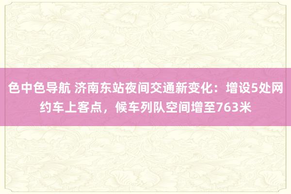 色中色导航 济南东站夜间交通新变化：增设5处网约车上客点，候车列队空间增至763米