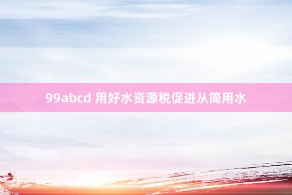 99abcd 用好水资源税促进从简用水