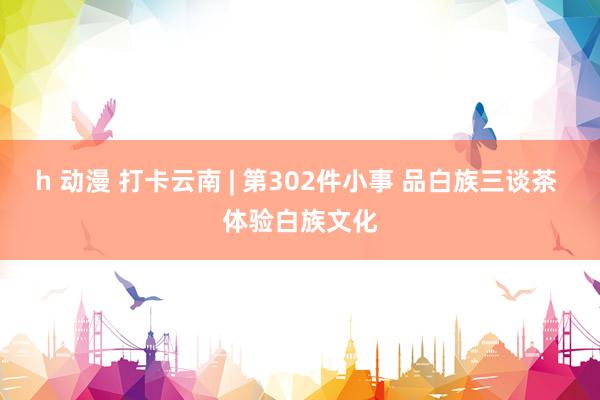 h 动漫 打卡云南 | 第302件小事 品白族三谈茶 体验白族文化