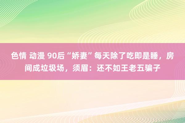 色情 动漫 90后“娇妻”每天除了吃即是睡，房间成垃圾场，须眉：还不如王老五骗子