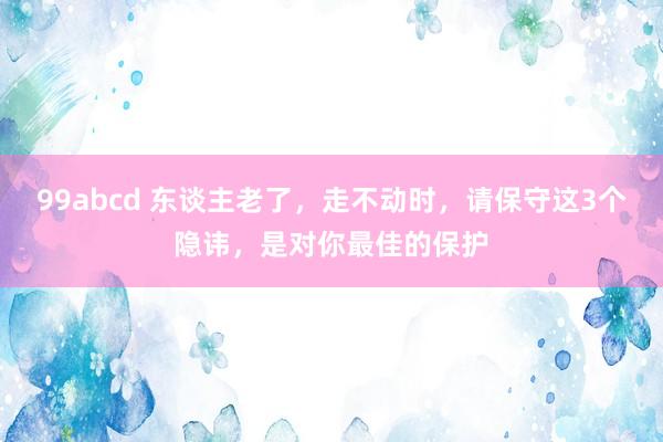 99abcd 东谈主老了，走不动时，请保守这3个隐讳，是对你最佳的保护