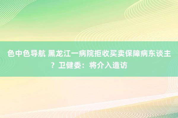 色中色导航 黑龙江一病院拒收买卖保障病东谈主？卫健委：将介入造访