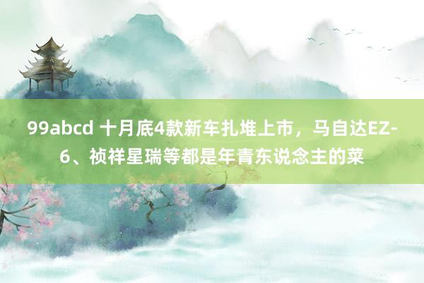 99abcd 十月底4款新车扎堆上市，马自达EZ-6、祯祥星瑞等都是年青东说念主的菜