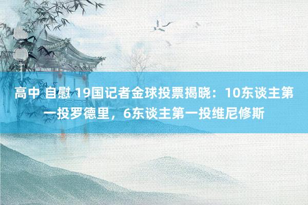 高中 自慰 19国记者金球投票揭晓：10东谈主第一投罗德里，6东谈主第一投维尼修斯