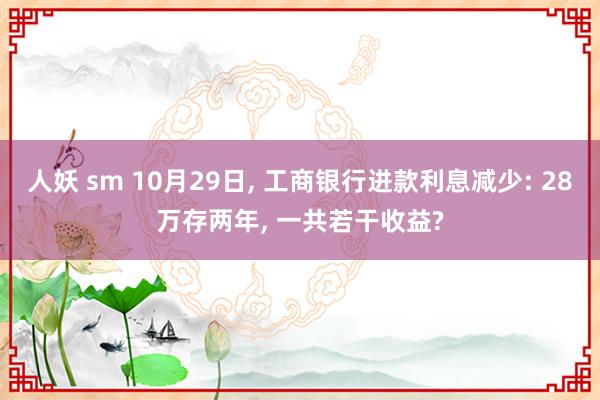 人妖 sm 10月29日， 工商银行进款利息减少: 28万存两年， 一共若干收益?