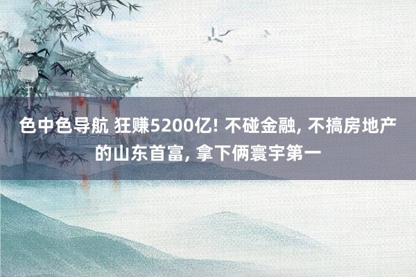 色中色导航 狂赚5200亿! 不碰金融， 不搞房地产的山东首富， 拿下俩寰宇第一