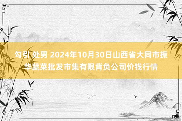 勾引 处男 2024年10月30日山西省大同市振华蔬菜批发市集有限背负公司价钱行情