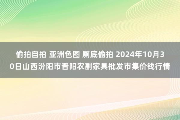 偷拍自拍 亚洲色图 厕底偷拍 2024年10月30日山西汾阳市晋阳农副家具批发市集价钱行情