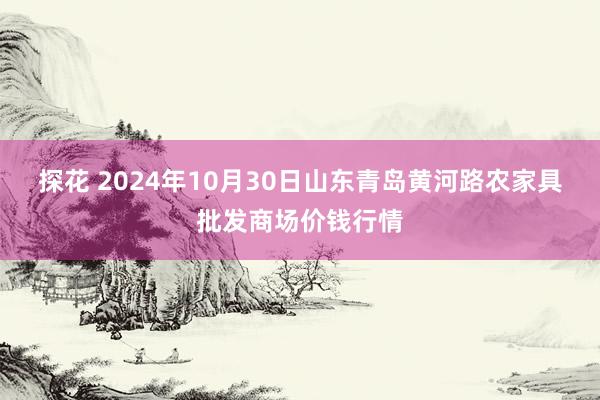 探花 2024年10月30日山东青岛黄河路农家具批发商场价钱行情