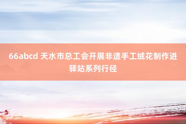 66abcd 天水市总工会开展非遗手工绒花制作进驿站系列行径