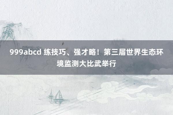 999abcd 练技巧、强才略！第三届世界生态环境监测大比武举行