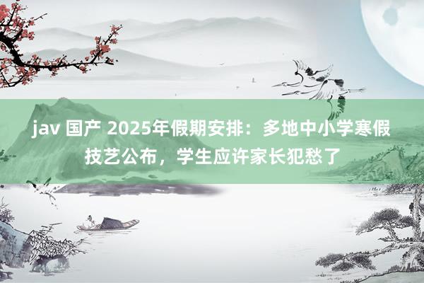 jav 国产 2025年假期安排：多地中小学寒假技艺公布，学生应许家长犯愁了