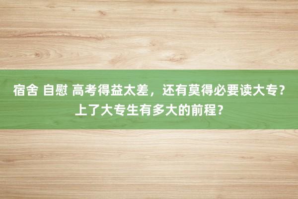 宿舍 自慰 高考得益太差，还有莫得必要读大专？上了大专生有多大的前程？