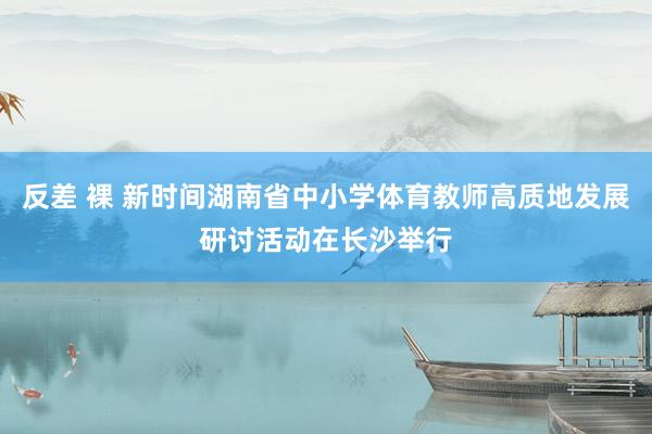 反差 裸 新时间湖南省中小学体育教师高质地发展研讨活动在长沙举行