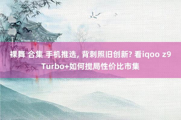 裸舞 合集 手机推选， 背刺照旧创新? 看iqoo z9Turbo+如何搅局性价比市集