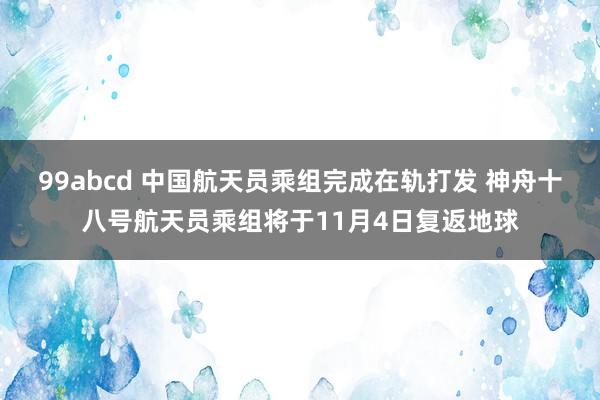 99abcd 中国航天员乘组完成在轨打发 神舟十八号航天员乘组将于11月4日复返地球