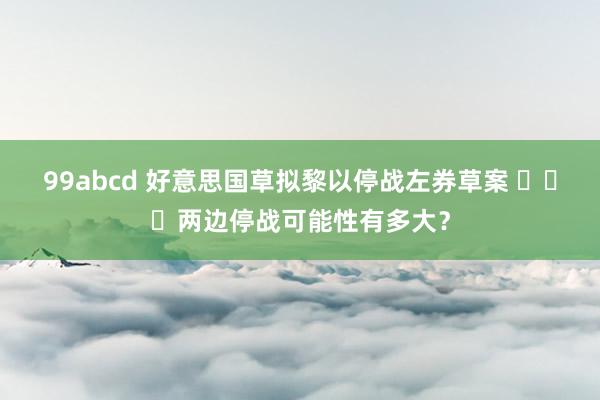 99abcd 好意思国草拟黎以停战左券草案 ​​​两边停战可能性有多大？