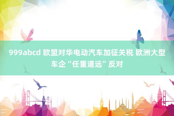 999abcd 欧盟对华电动汽车加征关税 欧洲大型车企“任重道远”反对