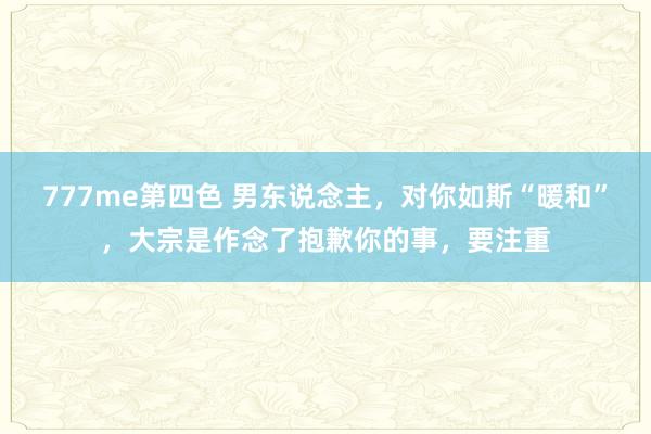 777me第四色 男东说念主，对你如斯“暖和”，大宗是作念了抱歉你的事，要注重