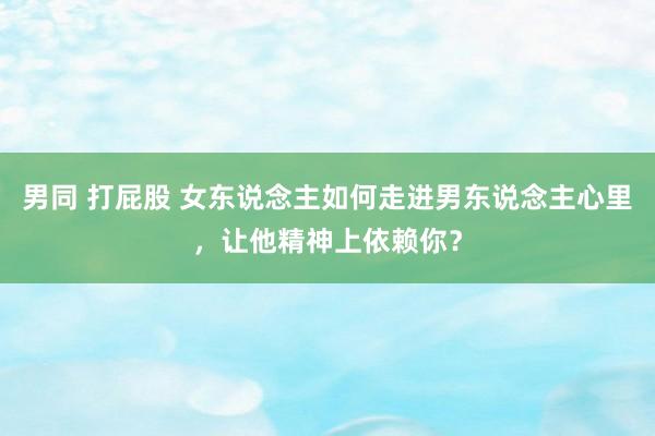 男同 打屁股 女东说念主如何走进男东说念主心里，让他精神上依赖你？