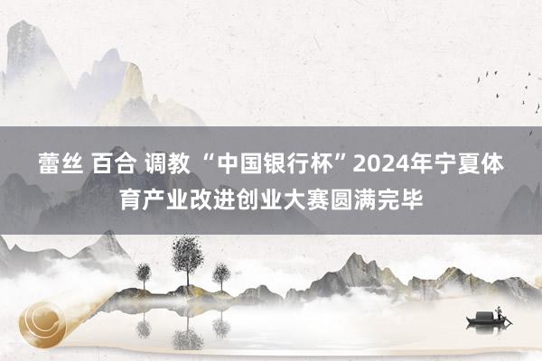 蕾丝 百合 调教 “中国银行杯”2024年宁夏体育产业改进创业大赛圆满完毕