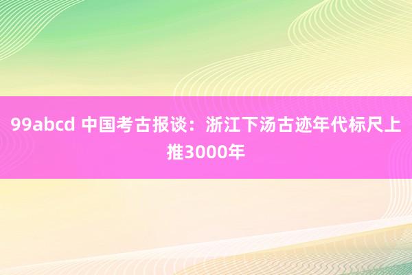 99abcd 中国考古报谈：浙江下汤古迹年代标尺上推3000年