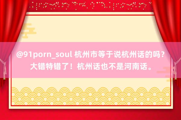 @91porn_soul 杭州市等于说杭州话的吗？大错特错了！杭州话也不是河南话。