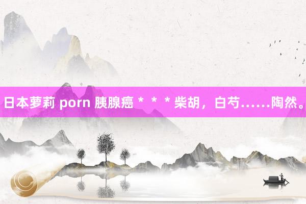 日本萝莉 porn 胰腺癌＊＊＊柴胡，白芍……陶然。