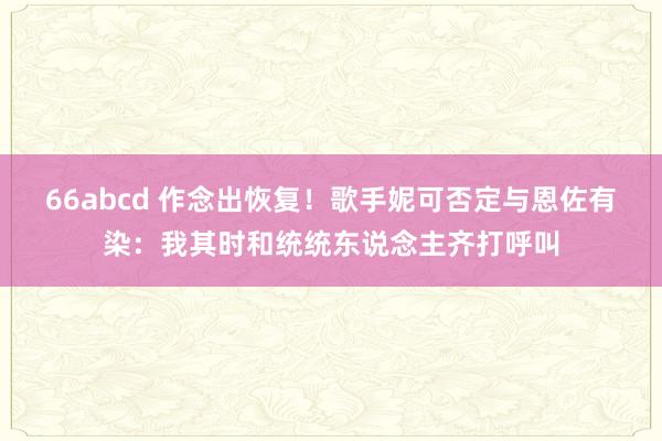 66abcd 作念出恢复！歌手妮可否定与恩佐有染：我其时和统统东说念主齐打呼叫