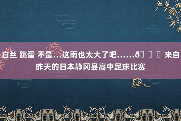 白丝 跳蛋 不是…这雨也太大了吧……😅来自昨天的日本静冈县高中足球比赛