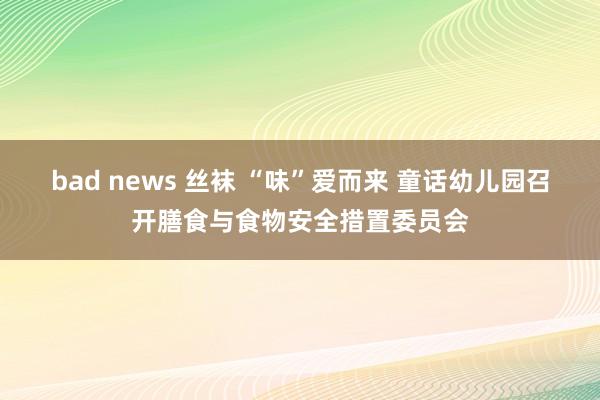 bad news 丝袜 “味”爱而来 童话幼儿园召开膳食与食物安全措置委员会