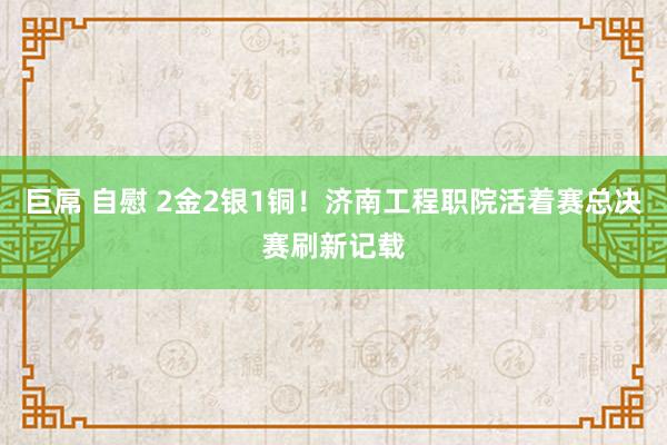 巨屌 自慰 2金2银1铜！济南工程职院活着赛总决赛刷新记载