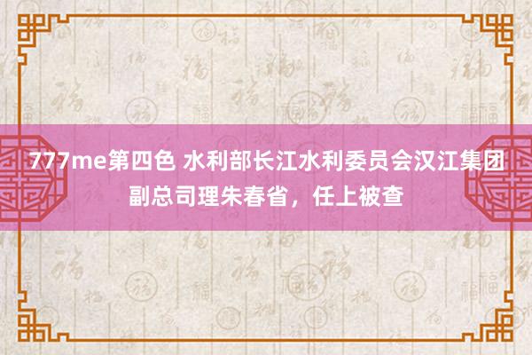 777me第四色 水利部长江水利委员会汉江集团副总司理朱春省，任上被查