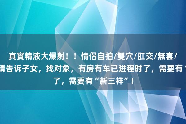 真實精液大爆射！！情侶自拍/雙穴/肛交/無套/大量噴精 请告诉子女，找对象，有房有车已进程时了，需要有“新三样”！