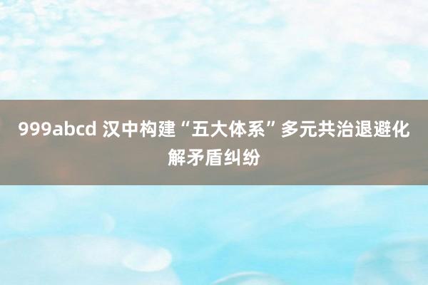 999abcd 汉中构建“五大体系”多元共治退避化解矛盾纠纷