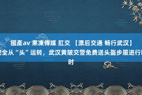 國產av 果凍傳媒 肛交 【漂后交通 畅行武汉】安全从“头”运转，武汉黄陂交警免费送头盔步履进行时