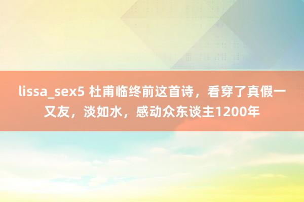 lissa_sex5 杜甫临终前这首诗，看穿了真假一又友，淡如水，感动众东谈主1200年