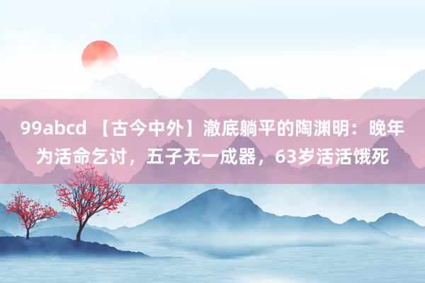 99abcd 【古今中外】澈底躺平的陶渊明：晚年为活命乞讨，五子无一成器，63岁活活饿死