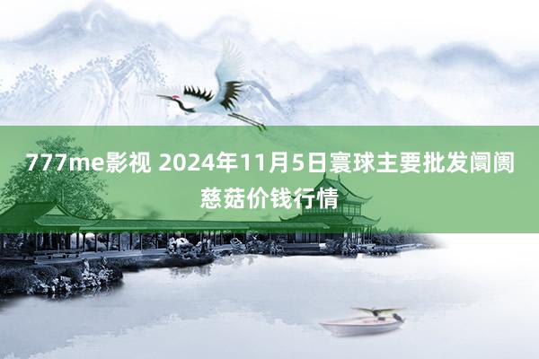 777me影视 2024年11月5日寰球主要批发阛阓慈菇价钱行情